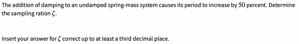 The addition of damping to an undamped spring-mass system causes its period to increase by 50 percent. Determine
the sampling ration 5.
Insert your answer for 5 correct up to at least a third decimal place.
