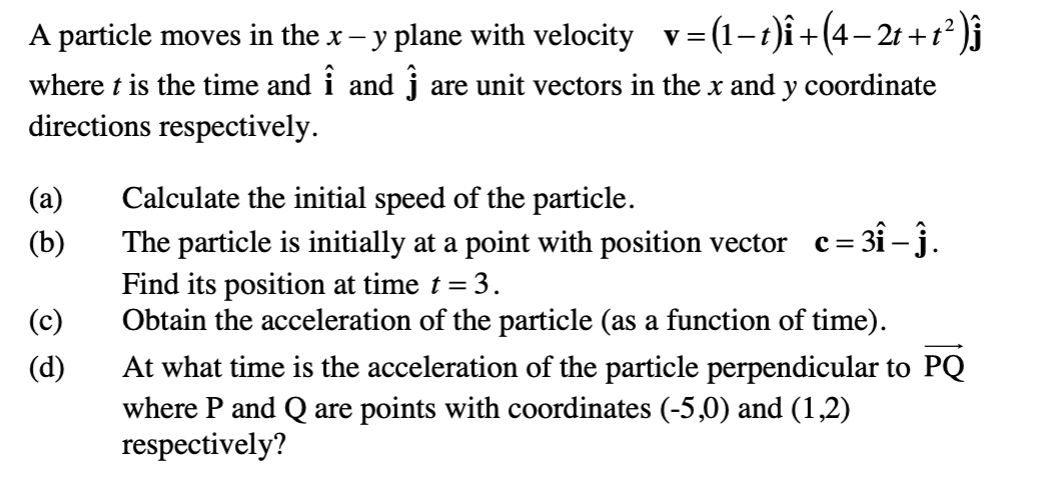 A particle moves in the x- y plane with velocity v=
= (1-r)î+(4– 2r + 1*)j
where t is the time and i and j are unit vectors in the x and y coordinate
directions respectively.
(а)
Calculate the initial speed of the particle.
The particle is initially at a point with position vector c= 31 - j.
Find its position at time t = 3.
Obtain the acceleration of the particle (as a function of time).
(b)
(c)
(d)
At what time is the acceleration of the particle perpendicular to PQ
where P and Q are points with coordinates (-5,0) and (1,2)
respectively?
