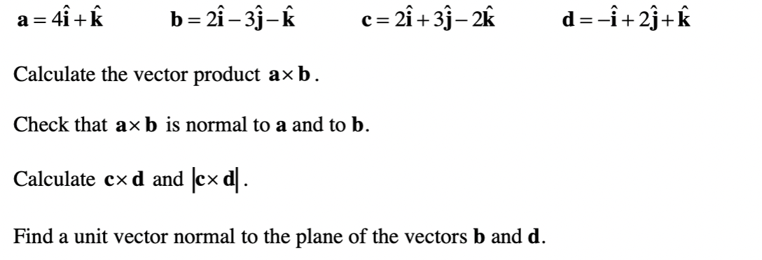 a = 4i+k
b= 2î – 3j-k
c= 2î + 3j– 2k
d=-î+2j+k
Calculate the vector product axb.
Check that axb is normal to a and to b.
Calculate cx d and cx d.
Find a unit vector normal to the plane of the vectors b and d.
