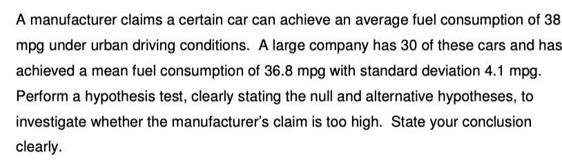 A manufacturer claims a certain car can achieve an average fuel consumption of 38
mpg under urban driving conditions. A large company has 30 of these cars and has
achieved a mean fuel consumption of 36.8 mpg with standard deviation 4.1 mpg.
Perform a hypothesis test, clearly stating the null and alternative hypotheses, to
investigate whether the manufacturer's claim is too high. State your conclusion
clearly.