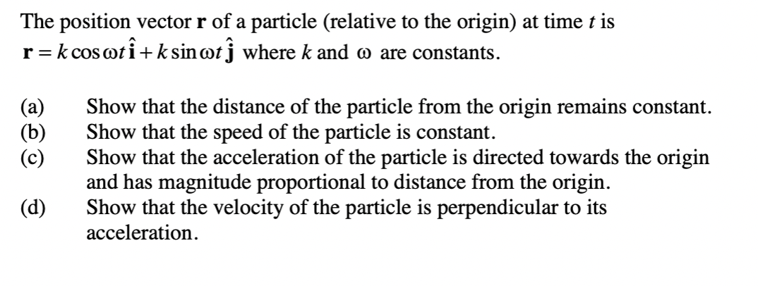 The position vector r of a particle (relative to the origin) at time t is
r = k cos oti+ k sin@tj where k and o are constants.
Show that the distance of the particle from the origin remains constant.
Show that the speed of the particle is constant.
Show that the acceleration of the particle is directed towards the origin
and has magnitude proportional to distance from the origin.
Show that the velocity of the particle is perpendicular to its
acceleration.
(a)
(b)
(c)
(d)
