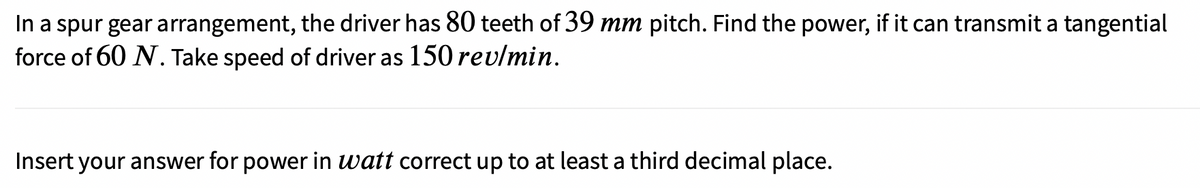 In a spur gear arrangement, the driver has 80 teeth of 39 mm pitch. Find the power, if it can transmit a tangential
force of 60 N. Take speed of driver as 150 rev/min.
Insert your answer for power in watt correct up to at least a third decimal place.
