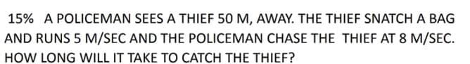 15% A POLICEMAN SEES A THIEF 50 M, AWAY. THE THIEF SNATCH A BAG
AND RUNS 5 M/SEC AND THE POLICEMAN CHASE THE THIEF AT 8 M/SEC.
HOW LONG WILL IT TAKE TO CATCH THE THIEF?
