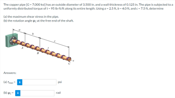 The copper pipe [G- 7.000 ksi] has an outside diameter of 3.500 in. and a wall thickness of 0.125 in. The pipe is subjected to a
uniformly distributed torque of t - 95 Ib-ft/ft along its entire length. Using a - 2.5 ft, b- 4.0 ft, and c- 7.5 ft, determine
(a) the maximum shear stress in the pipe.
(b) the rotation angle @c at the free end of the shaft.
Answers:
(a) Tmax i
psi
(b) ợc-i
rad
