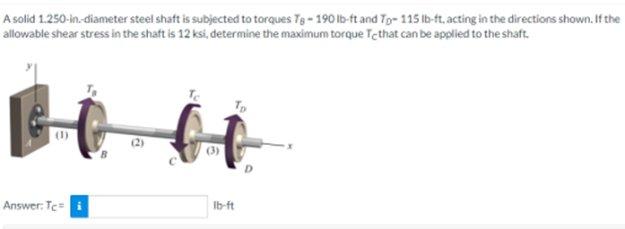 A solid 1.250-in-diameter steel shaft is subjected to torques Tg- 190 Ib-ft and Tp- 115 Ib-ft, acting in the directions shown. If the
allowable shear stress in the shaft is 12 ksi, determine the maximum torque Tethat can be applied to the shaft.
Te
Tp
Ib-ft
Answer: Te= i
