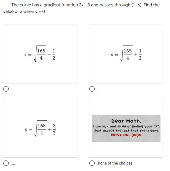 The curve has a gradient function 2x - 3 and passes through (1,-6). Find the
value of x when y=0
165 1
165 1
X=
X =
2
O
Dear Math,
I am sick and tired of finding your "x".
Just accept the fact that she is gone.
MOVE ON, DUDE.
none of the choices
O
O..
X =
165
+
3₁
NIW