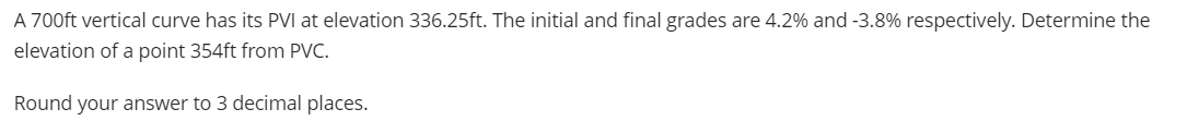 A 700ft vertical curve has its PVI at elevation 336.25ft. The initial and final grades are 4.2% and -3.8% respectively. Determine the
elevation of a point 354ft from PVC.
Round your answer to 3 decimal places.
