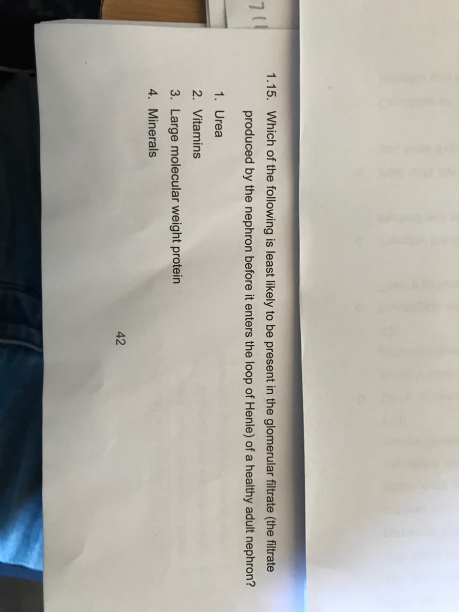 1.15. Which of the following is least likely to be present in the glomerular filtrate (the filtrate
711
produced by the nephron before it enters the loop of Henle) of a healthy adult nephron?
1. Urea
2. Vitamins
3. Large molecular weight protein
4. Minerals
42
