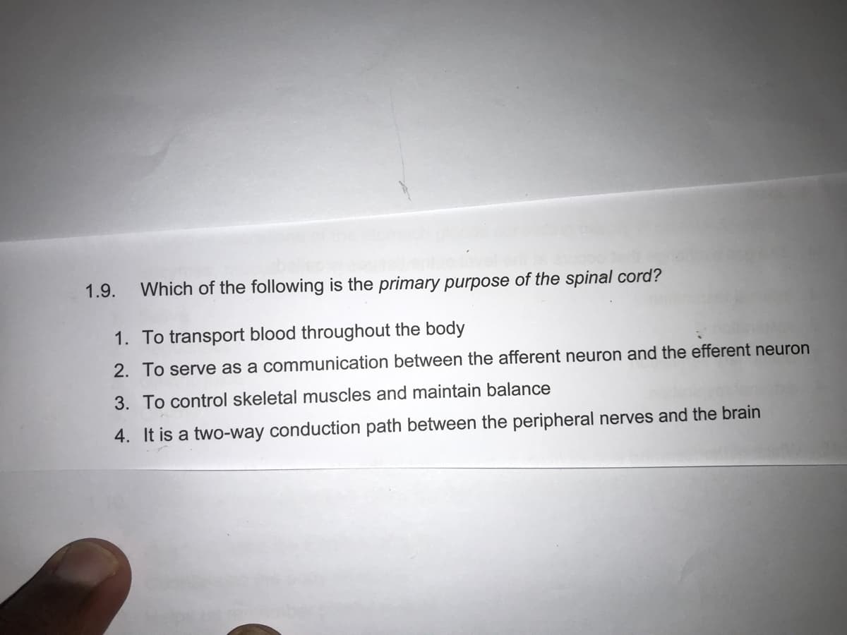 1.9.
Which of the following is the primary purpose of the spinal cord?
1. To transport blood throughout the body
2. To serve as a communication between the afferent neuron and the efferent neuron
3. To control skeletal muscles and maintain balance
4. It is a two-way conduction path between the peripheral nerves and the brain
