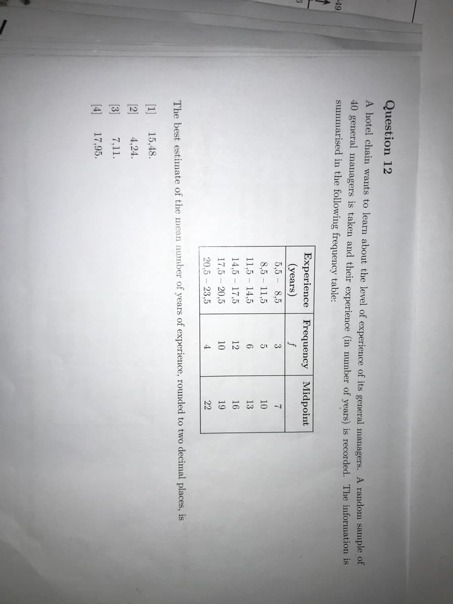 Question 12
A hotel chain wants to learn about the level of experience of its general managers. A random sample of
40 general managers is taken and their experience (in number of years) is recorded. The information is
summarised in the following frequency table:
49
Experience Frequency Midpoint
(years)
5,5-
f
8,5
3
8,5
11,5
10
11,5 – 14,5
6.
13
14,5 – 17,5
12
16
17,5 - 20,5
10
19
20.5 – 23,5
4
22
The best estimate of the mean number of years of experience, rounded to two decimal places, is
[1]
15,48.
[2]
4,24.
[3]
7,11.
[4]
17,95.
