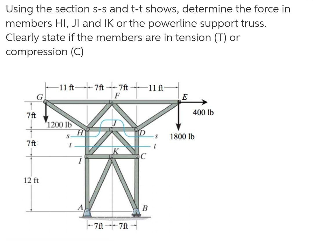 Using the section s-s and t-t shows, determine the force in
members HI, JI and IK or the powerline support truss.
Clearly state if the members are in tension (T) or
compression (C)
11 ft
G.
- 7ft
7ft
11 ft
E
7ft
400 lb
'1200 lb
1800 lb
7ft
12 ft
A
В
- 7ft 7ft-
