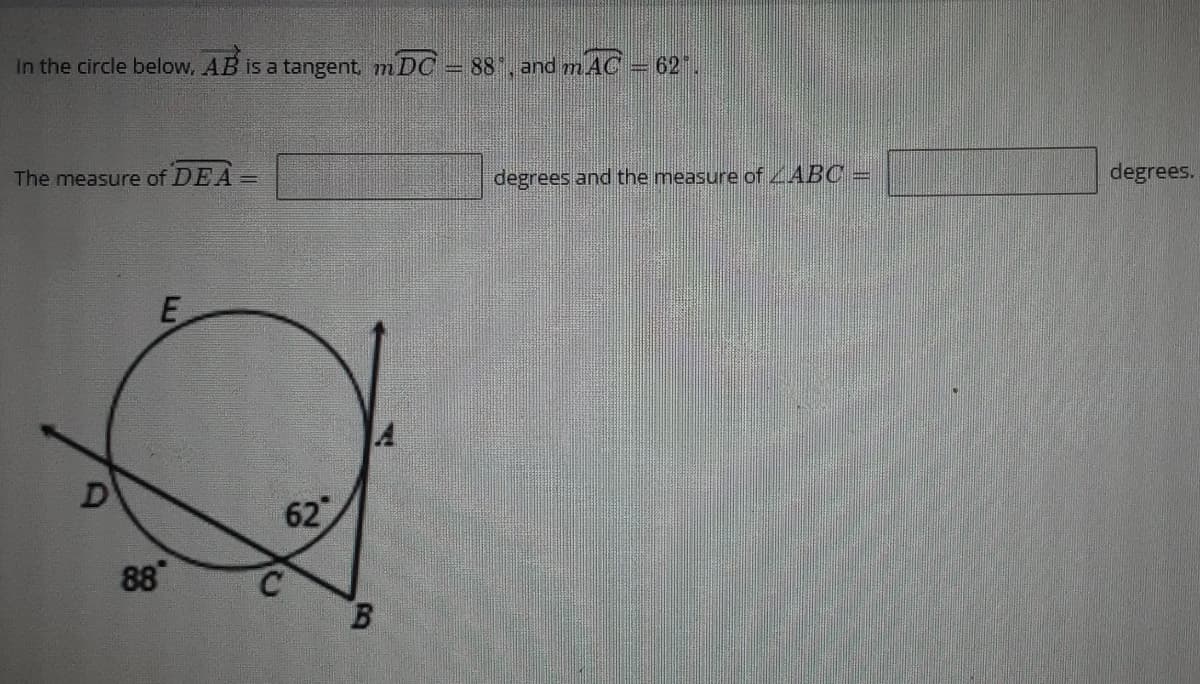 In the circle below, AB is a tangent, m DC 88 , and m AC
= 62".
The measure of DEA =
degrees and the measure of ABC =
degrees.
E
D
62
88
B
