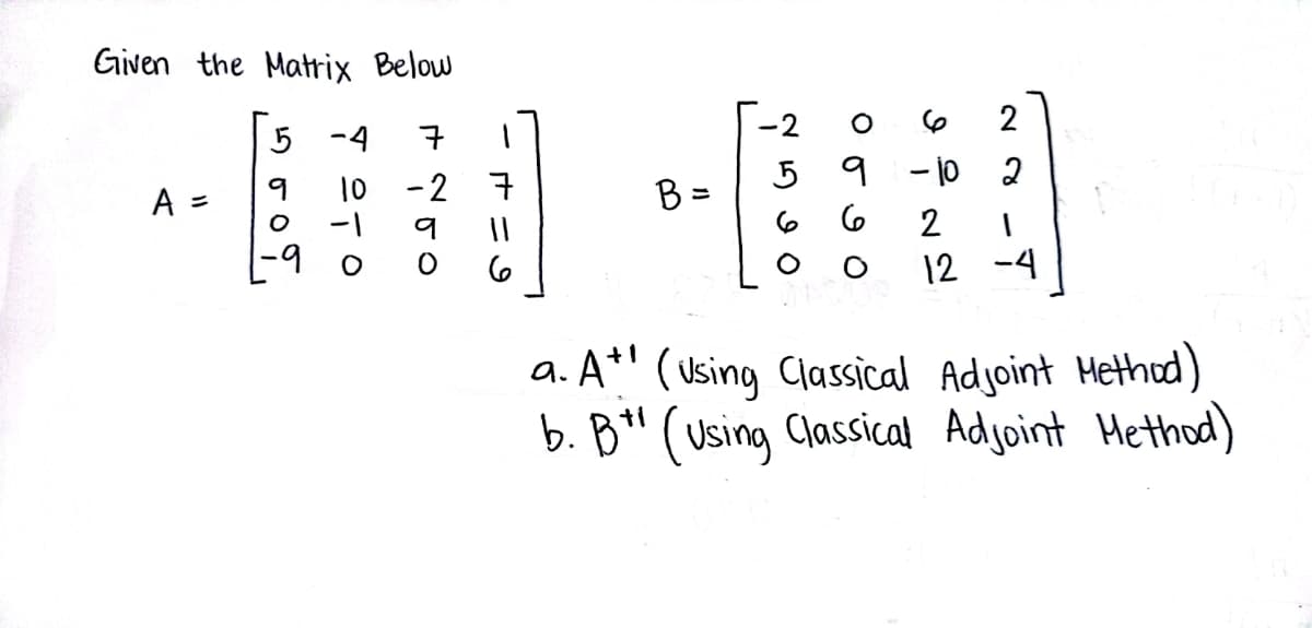 Given the Matrix Below
5 -4
10
-1
A =
O
7
-2 7
9
6
B =
-2
5
6
2
9 -10 2
6
2 1
12 -4
a. A+ (Using Classical Adjoint Method)
b. B" (Using Classical Adjoint Method)