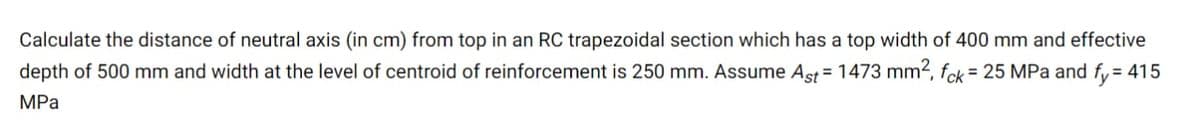 Calculate the distance of neutral axis (in cm) from top in an RC trapezoidal section which has a top width of 400 mm and effective
depth of 500 mm and width at the level of centroid of reinforcement is 250 mm. Assume Aşst = 1473 mm2, fck= 25 MPa and fy = 415
MPа
