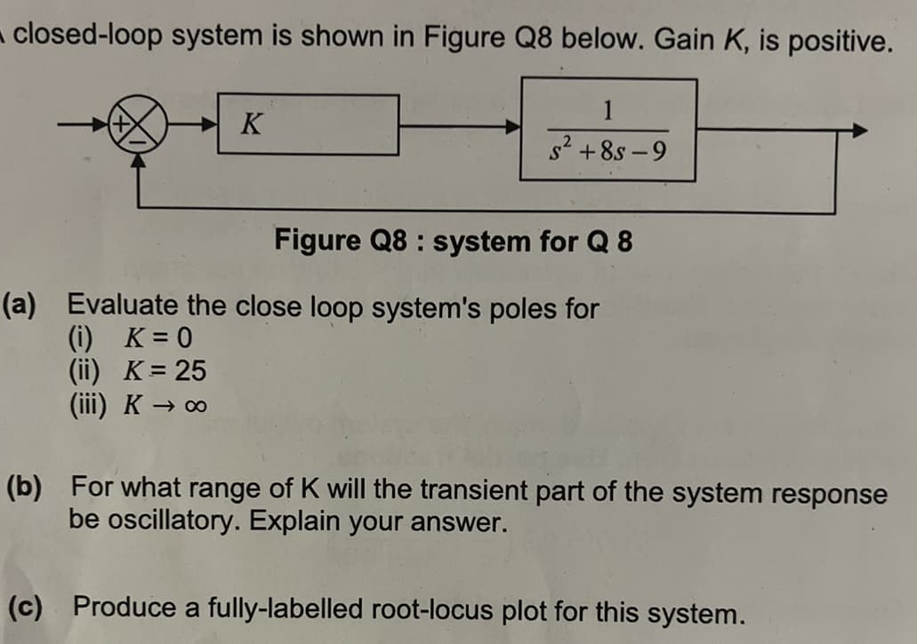 closed-loop system is shown in Figure Q8 below. Gain K, is positive.
K
1
S² +8s-9
Figure Q8: system for Q 8
(a) Evaluate the close loop system's poles for
(i) K = 0
(ii) K = 25
(iii) K → ∞
(b) For what range of K will the transient part of the system response
be oscillatory. Explain your answer.
(c) Produce a fully-labelled root-locus plot for this system.