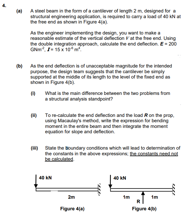 4.
(a)
A steel beam in the form of a cantilever of length 2 m, designed for a
structural engineering application, is required to carry a load of 40 kN at
the free end as shown in Figure 4(a).
As the engineer implementing the design, you want to make a
reasonable estimate of the vertical deflection at the free end. Using
the double integration approach, calculate the end deflection. E = 200
GNm², I = 15 x 10 mª.
(b)
As the end deflection is of unacceptable magnitude for the intended
purpose, the design team suggests that the cantilever be simply
supported at the middle of its length to the level of the fixed end as
shown in Figure 4(b).
(i)
(ii)
(iii)
What is the main difference between the two problems from
a structural analysis standpoint?
To re-calculate the end deflection and the load R on the prop,
using Macaulay's method, write the expression for bending
moment in the entire beam and then integrate the moment
equation for slope and deflection.
State the boundary conditions which will lead to determination of
the constants in the above expressions; the constants need not
be calculated.
40 KN
2m
Figure 4(a)
40 KN
1m
1m
R
Figure 4(b)
401