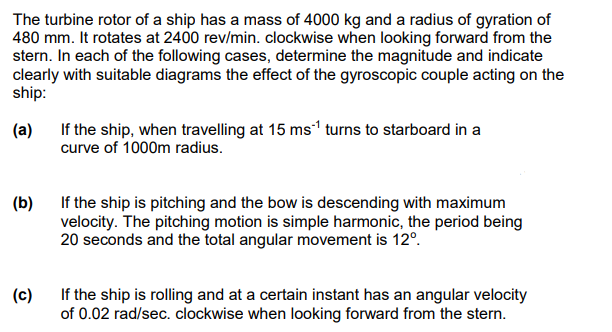 The turbine rotor of a ship has a mass of 4000 kg and a radius of gyration of
480 mm. It rotates at 2400 rev/min. clockwise when looking forward from the
stern. In each of the following cases, determine the magnitude and indicate
clearly with suitable diagrams the effect of the gyroscopic couple acting on the
ship:
(a)
(b)
(c)
If the ship, when travelling at 15 ms¹ turns to starboard in a
curve of 1000m radius.
If the ship is pitching and the bow is descending with maximum
velocity. The pitching motion is simple harmonic, the period being
20 seconds and the total angular movement is 12º.
If the ship is rolling and at a certain instant has an angular velocity
of 0.02 rad/sec. clockwise when looking forward from the stern.