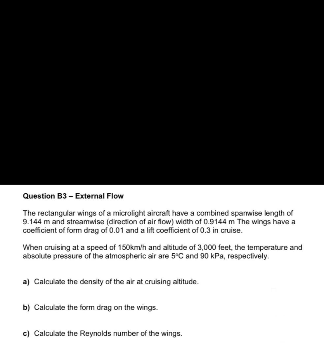 Question B3 – External Flow
The rectangular wings of a microlight aircraft have a combined spanwise length of
9.144 m and streamwise (direction of air flow) width of 0.9144 m The wings have a
coefficient of form drag of 0.01 and a lift coefficient of 0.3 in cruise.
When cruising at a speed of 15Okm/h and altitude of 3,000 feet, the temperature and
absolute pressure of the atmospheric air are 5°C and 90 kPa, respectively.
a) Calculate the density of the air at cruising altitude.
b) Calculate the form drag on the wings.
c) Calculate the Reynolds number of the wings.
