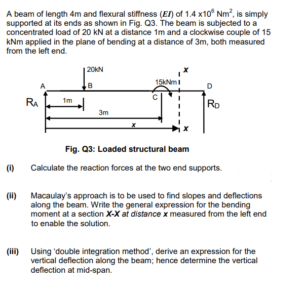 A beam of length 4m and flexural stiffness (EI) of 1.4 x10 Nm², is simply
supported at its ends as shown in Fig. Q3. The beam is subjected to a
concentrated load of 20 kN at a distance 1m and a clockwise couple of 15
kNm applied in the plane of bending at a distance of 3m, both measured
from the left end.
(i)
(ii)
(iii)
RA
A
1m
20KN
B
3m
15kNm I
O
D
RD
Fig. Q3: Loaded structural beam
Calculate the reaction forces at the two end supports.
Macaulay's approach is to be used to find slopes and deflections
along the beam. Write the general expression for the bending
moment at a section X-X at distance x measured from the left end
to enable the solution.
Using 'double integration method', derive an expression for the
vertical deflection along the beam; hence determine the vertical
deflection at mid-span.