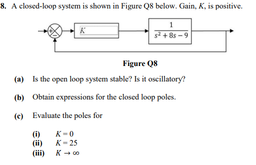 8. A closed-loop system is shown in Figure Q8 below. Gain, K, is positive.
(i)
(ii)
Figure Q8
(a) Is the open loop system stable? Is it oscillatory?
(b) Obtain expressions for the closed loop poles.
(c) Evaluate the poles for
(iii)
K
K=0
K = 25
K → ∞
1
s² +85-9