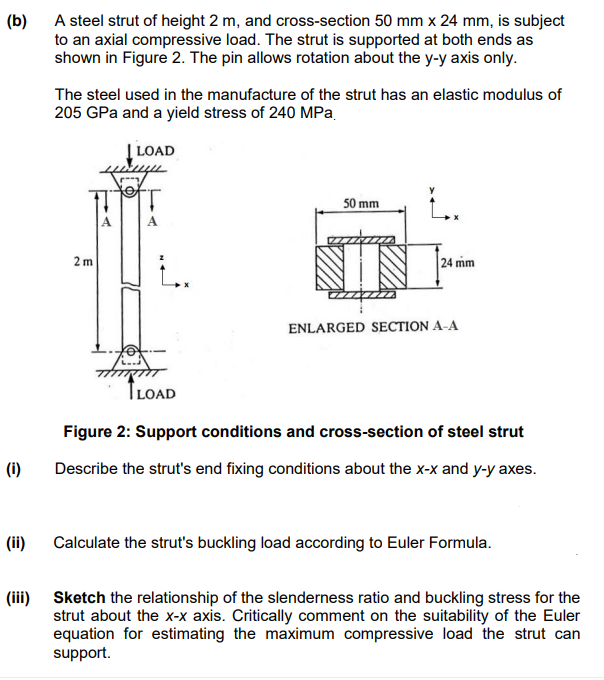 (b)
A steel strut of height 2 m, and cross-section 50 mm x 24 mm, is subject
to an axial compressive load. The strut is supported at both ends as
shown in Figure 2. The pin allows rotation about the y-y axis only.
(i)
(ii)
The steel used in the manufacture of the strut has an elastic modulus of
205 GPa and a yield stress of 240 MPa.
| LOAD
2m
LOAD
50 mm
IN
L.
24 mm
ENLARGED SECTION A-A
Figure 2: Support conditions and cross-section of steel strut
Describe the strut's end fixing conditions about the x-x and y-y axes.
Calculate the strut's buckling load according to Euler Formula.
(iii) Sketch the relationship of the slenderness ratio and buckling stress for the
strut about the x-x axis. Critically comment on the suitability of the Euler
equation for estimating the maximum compressive load the strut can
support.