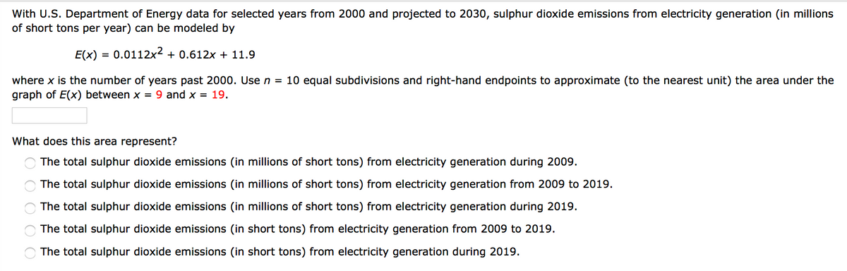 With U.S. Department of Energy data for selected years from 2000 and projected to 2030, sulphur dioxide emissions from electricity generation (in millions
of short tons per year) can be modeled by
E(x) = 0.0112x2 + 0.612x + 11.9
%3D
where x is the number of years past 2000. Use n = 10 equal subdivisions and right-hand endpoints to approximate (to the nearest unit) the area under the
graph of E(x) between x = 9 and x = 19.
What does this area represent?
The total sulphur dioxide emissions (in millions of short tons) from electricity generation during 2009.
The total sulphur dioxide emissions (in millions of short tons) from electricity generation from 2009 to 2019.
The total sulphur dioxide emissions (in millions of short tons) from electricity generation during 2019.
The total sulphur dioxide emissions (in short tons) from electricity generation from 2009 to 2019.
The total sulphur dioxide emissions (in short tons) from electricity generation during 2019.
