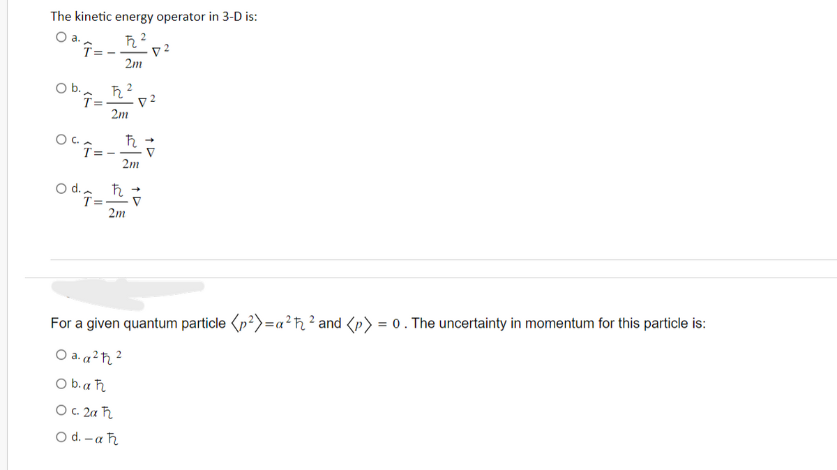 The kinetic energy operator in 3-D is:
O a.
O b.
2
ħ
Î=-
2m
OCT=
2
ħ2
T= D2
2m
ħ
2m
72
Odg=h?
O d.
T=
2m
V
=α
For a given quantum particle (p²)=a²ħ² and <p) = 0. The uncertainty in momentum for this particle is:
O a. a ²ħ 2
Ob.aħ
O c. 2a F
O d.-aħ