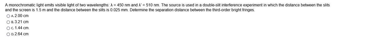 A monochromatic light emits visible light of two wavelengths: A = 450 nm and X'= 510 nm. The source is used in a double-slit interference experiment in which the distance between the slits
and the screen is 1.5 m and the distance between the slits is 0.025 mm. Determine the separation distance between the third-order bright fringes.
O A. 2.00 cm
O B. 3.21 cm
O c. 1.44 cm.
O D.2.64 cm