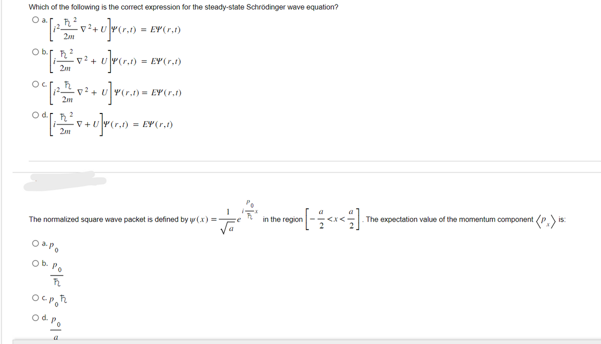 Which of the following is the correct expression for the steady-state Schrödinger wave equation?
O a.
02 [112_²20² +0]r (1₂0) =
U
2m
ħ
Ob.[, 52²2 7² +0]P (1.2)
U (r,t)
=
2m
с.
ħ
OC [ 21 x ² + U] P(x1) =
) = EY (r,t)
1
2m
O d.
2
ħ
2m
O a. Po
= EY (r,t)
Ob. Po
ħ2
The normalized square wave packet is defined by y(x) =
осрећ
O d. Po
a
EY (r,t)
·V+UY(r,t) = EY (r,t)
+ U]y (r
1
√a
e
in the region
IS
[- < x < ² ]· The expectation value of the momentum component (P)