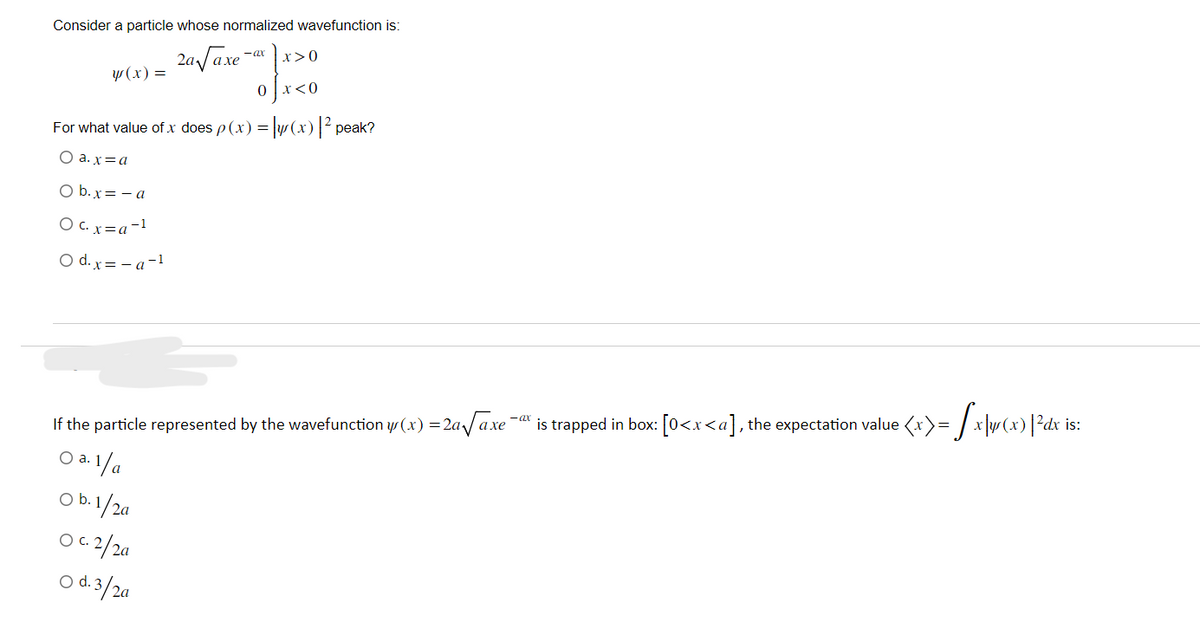 Consider a particle whose normalized wavefunction is:
24-√2.30x40
2a √ axe
y(x) =
For what value of x does p(x) = y(x) |² peak?
O a.x=a
O b.x = -a
O c. x= a -1
O d.x=-a-1
If the particle represented by the wavefunction y(x) = 2a√√axe
O a. 1/a
O b. 1/2a
O c. 2/2a
C.
O d. 3/2a
is trapped in box: [0<x<a], the expectation value <x>= √xy(x) | ²dx is: