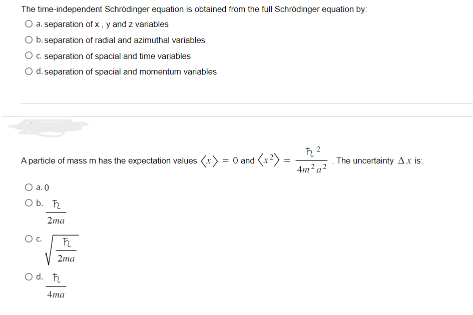 The time-independent Schrödinger equation is obtained from the full Schrödinger equation by:
a. separation of x, y and z variables
O b. separation of radial and azimuthal variables
O c. separation of spacial and time variables
O d. separation of spacial and momentum variables
A particle of mass m has the expectation values <x> = 0 and ²) =
=
O a. 0
O b. ħ
O C.
2ma
ħ
2ma
O d. ħ
4ma
ħ22
4m² a²
The uncertainty Ax is: