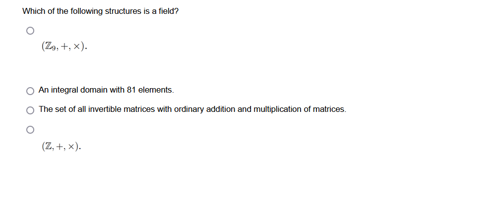 Which of the following structures is a field?
(Z9, +, X).
O An integral domain with 81 elements.
O The set of all invertible matrices with ordinary addition and multiplication of matrices.
(Z, +,x).