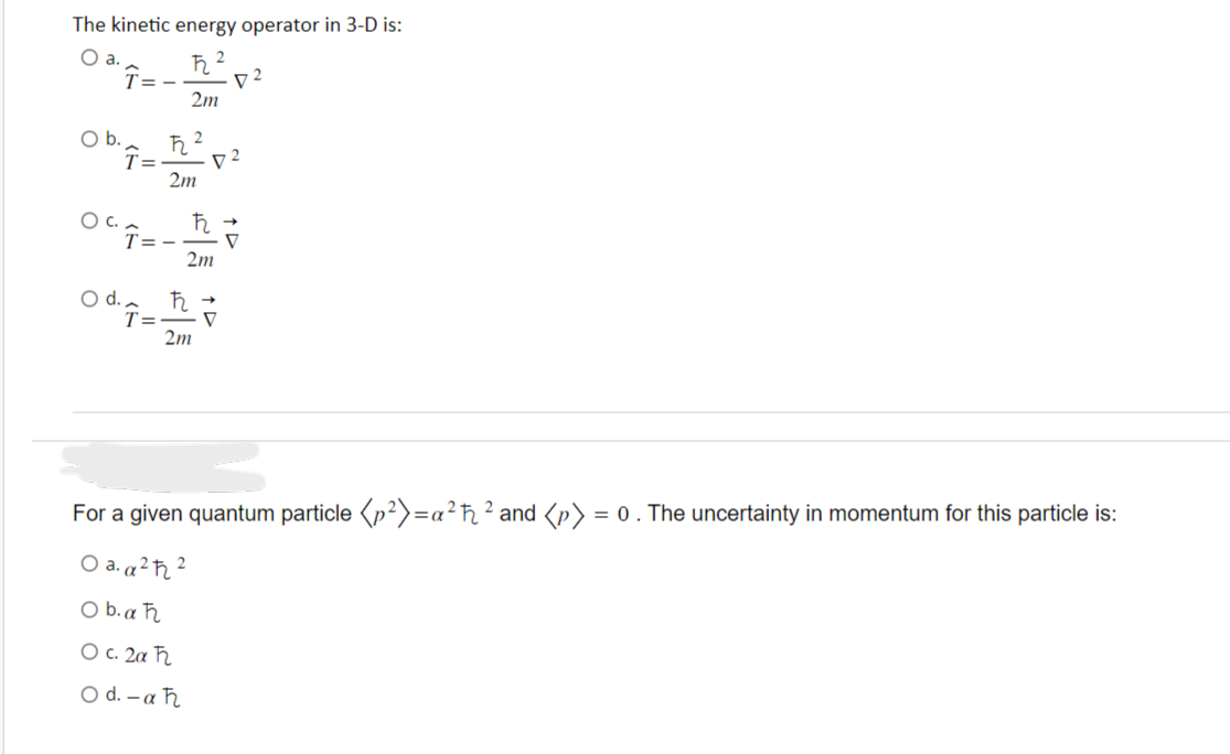 The kinetic energy operator in 3-D is:
O a.
O b.
Î=-
T=
OCT=-
O d.
T=
ħ
2m
ħ
2m
2
2
ħ
2m
ħ
2m
D2
D2
For a given quantum particle (p²)=a²ħ² and <p>: = 0. The uncertainty in momentum for this particle is:
○a. a ²ħ²
Ob.aħ
О с. 2а ћ
O d.-aħ