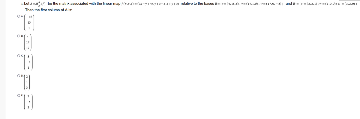 1. Let A = MB (f) be the matrix associated with the linear map f(x,y,z) = (3x−y+4z,y+z−x,x+y+z) relative to the bases B={u=(4,18,6), v= (17.1.0), w=(17,0,−5)} and B'={u'=(2,2,1); v'=(1,0,0); w'=(3,2,0) }
Then the first column of A is:
OA.-16
O B.
13
1
4
17
17
°C)
O D. (2
213
O E.
"G)
ņ m