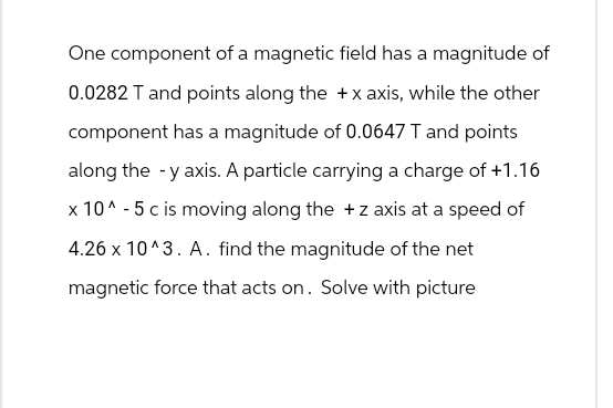 One component of a magnetic field has a magnitude of
0.0282 T and points along the + x axis, while the other
component has a magnitude of 0.0647 T and points
along the -y axis. A particle carrying a charge of +1.16
x 10^-5 c is moving along the + z axis at a speed of
4.26 x 10^3. A. find the magnitude of the net
magnetic force that acts on. Solve with picture