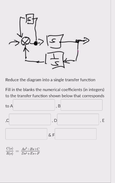 Reduce the diagram into a single transfer function
Fill in the blanks the numerical coefficients (in integers)
to the transfer function shown below that corresponds
to A
B
D
& F
C(s)
As+Bs+C
R(s)
Ds2+Es+F
