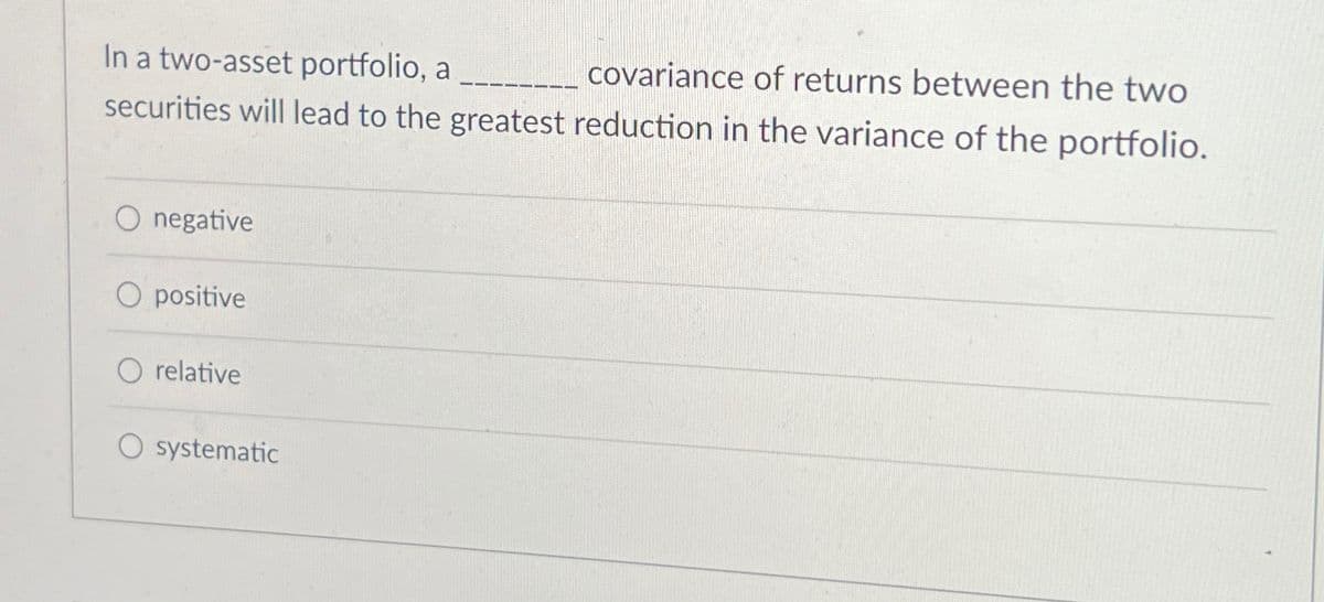 In a two-asset portfolio, a ________ covariance of returns between the two
securities will lead to the greatest reduction in the variance of the portfolio.
O negative
O positive
O relative
systematic