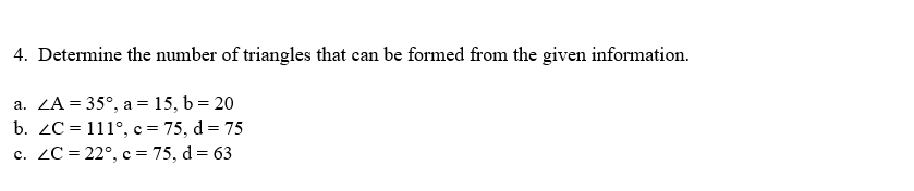 4. Determine the number of triangles that can be formed from the given information.
a. ZA = 35°, a = 15, b = 20
b. ZC = 111°, c = 75, d = 75
c. ZC = 22°, c = 75, d = 63