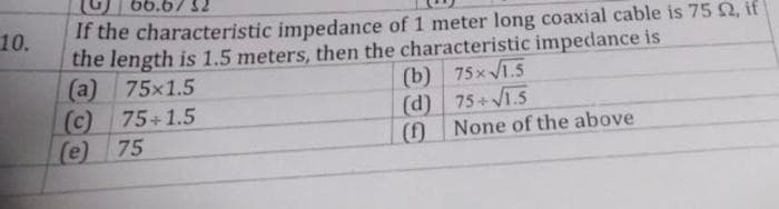 10.
66.6732
If the characteristic impedance of 1 meter long coaxial cable is 75 £2, if
the length is 1.5 meters, then the characteristic impedance is
(a) 75x1.5
(c) 75+1.5
(e) 75
(b) 75x√1.5
(d) 75+√1.5
(f) None of the above