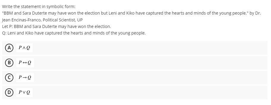 Write the statement in symbolic form:
"BBM and Sara Duterte may have won the election but Leni and Kiko have captured the hearts and minds of the young people." by Dr.
Jean Encinas-Franco, Political Scientist, UP
Let P: BBM and Sara Duterte may have won the election.
Q: Leni and Kiko have captured the hearts and minds of the young people.
(A) PΛΩ
B
P+Q
P→Q
PVQ
D