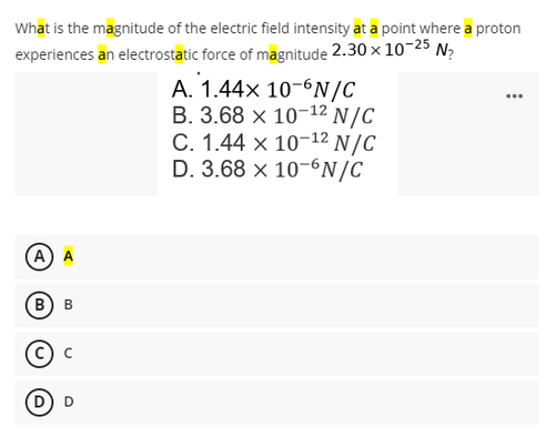 What is the magnitude of the electric field intensity at a point where a proton
experiences an electrostatic force of magnitude 2.30 × 10-25 N₂
A. 1.44x 10-6N/C
B. 3.68 x 10-¹2 N/C
C. 1.44 x 10-¹2 N/C
D. 3.68 x 10-6N/C
A) A
BB
© C
(D) D