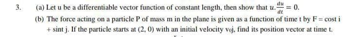 (a) Let u be a differentiable vector function of constant length, then show that u."
(b) The force acting on a particle P of mass m in the plane is given as a function of time t by F = cost i
du
= 0.
dt
3.
+ sint j. If the particle starts at (2, 0) with an initial velocity voj, find its position vector at time t.
