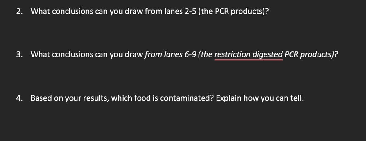 2. What conclusions can you draw from lanes 2-5 (the PCR products)?
3. What conclusions can you draw from lanes 6-9 (the restriction digested PCR products)?
4. Based on your results, which food is contaminated? Explain how you can tell.