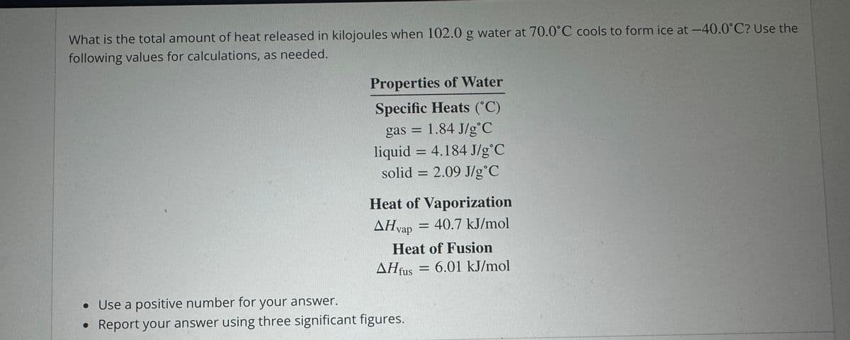 What is the total amount of heat released in kilojoules when 102.0 g water at 70.0°C cools to form ice at -40.0°C? Use the
following values for calculations, as needed.
Properties of Water
Specific Heats (°C)
• Use a positive number for your answer.
gas =
1.84 J/g°C
liquid = 4.184 J/g°C
solid 2.09 J/g°C
=
Heat of Vaporization
AHvap = 40.7 kJ/mol
Heat of Fusion
AHfus = 6.01 kJ/mol
• Report your answer using three significant figures.