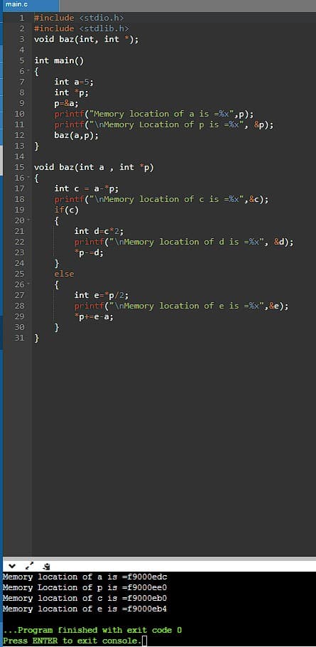 main.c
1
#include <stdio.h>
2
#include <stdlib.h>
3 void baz(int, int *);
4
int main()
6- {
7
int a-5;
8
int p;
9
p-8a;
printf("Memory location of a is =%x",p);
printf("\nMemory Location of p is =%x", &p);
baz(a, p);
10
11
12
13 }
14
void baz (int a
16- {
15
int "p)
int c = a-*p;
printf("\nMemory location of c is =%x", &c);
if(c)
{
int d=c*2;
printf("\nMemory location of d is =%x", &d);
17
18
19
20
21
22
23
p--d;
}
else
24
25
26-
{
int e=*p/2;
printf("\nMemory location of e is =%x",&e);
27
28
29
p+=e-a;
}
31 }
30
Memory location of a is =f9000edc
Memory Location of p is =f9000ee0
Memory location of c is =f9000eb0
Memory location of e is =f9000eb4
...Program finished with exit code 0
Press ENTER to exit console.|
