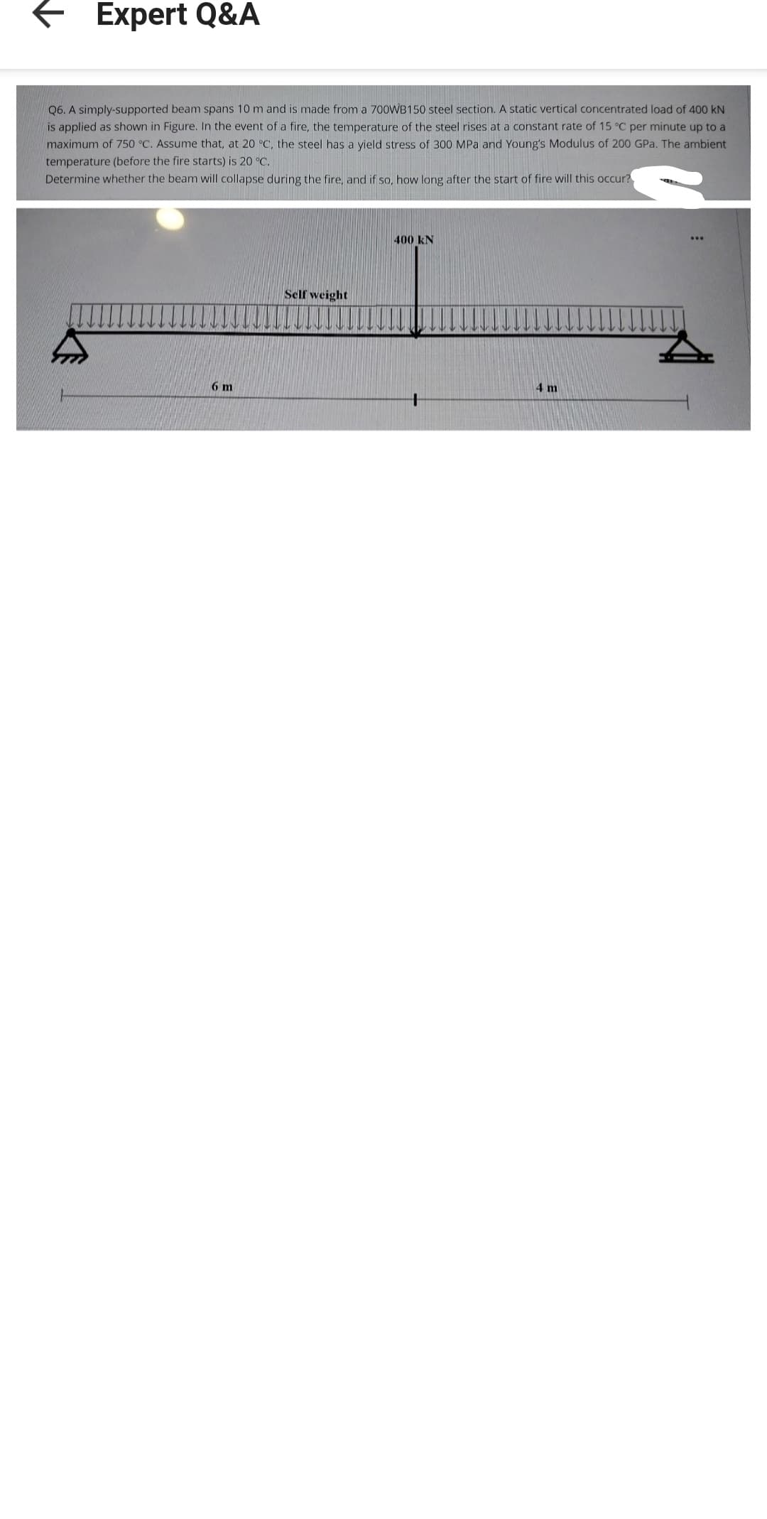 ← Expert Q&A
Q6. A simply-supported beam spans 10 m and is made from a 700WB150 steel section. A static vertical concentrated load of 400 KN
is applied as shown in Figure. In the event of a fire, the temperature of the steel rises at a constant rate of 15 °C per minute up to a
maximum of 750 °C. Assume that, at 20 °C, the steel has a yield stress of 300 MPa and Young's Modulus of 200 GPa. The ambient
temperature (before the fire starts) is 20 °C.
Determine whether the beam will collapse during the fire, and if so, how long after the start of fire will this occur?
6 m
Self weight
400 kN
4 m