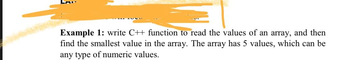 Example 1: write C++ function to read the values of an array, and then
find the smallest value in the array. The array has 5 values, which can be
any type of numeric values.
