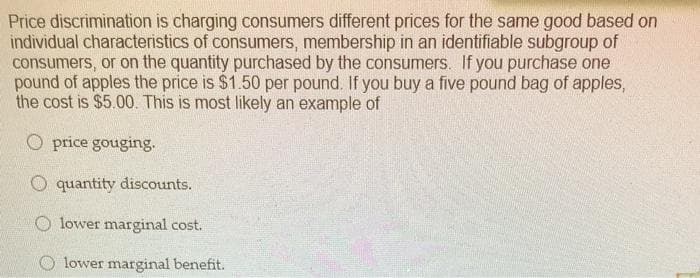 Price discrimination is charging consumers different prices for the same good based on
individual characteristics of consumers, membership in an identifiable subgroup of
consumers, or on the quantity purchased by the consumers. If you purchase one
pound of apples the price is $1.50 per pound. If you buy a five pound bag of apples,
the cost is $5.00. This is most likely an example of
O price gouging.
O quantity discounts.
lower marginal cost.
lower marginal benefit.