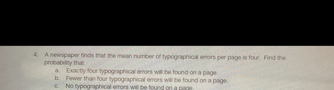 A newspaper finds that the mean number of typographical errors per page is four. Find the
probability that
a. Exactly four typographical errors will be found on a page.
b. Fewer than four typographical errors will be found on a page.
No typographical errors will be found on a page.
4.
C.
