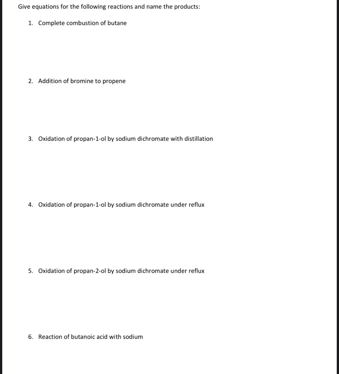 Give equations for the following reactions and name the products:
1. Complete combustion of butane
2. Addition of bromine to propene
3. Oxidation of propan-1-ol by sodium dichromate with distillation
4. Oxidation of propan-1-ol by sodium dichromate under reflux
5. Oxidation of propan-2-ol by sodium dichromate under reflux
6. Reaction of butanoic acid with sodium
